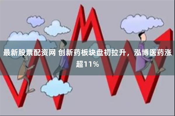 最新股票配资网 创新药板块盘初拉升，泓博医药涨超11%