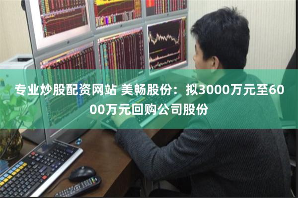 专业炒股配资网站 美畅股份：拟3000万元至6000万元回购公司股份