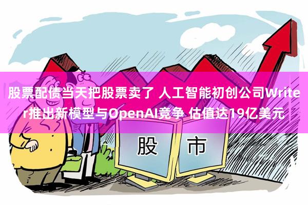 股票配债当天把股票卖了 人工智能初创公司Writer推出新模型与OpenAI竞争 估值达19亿美元
