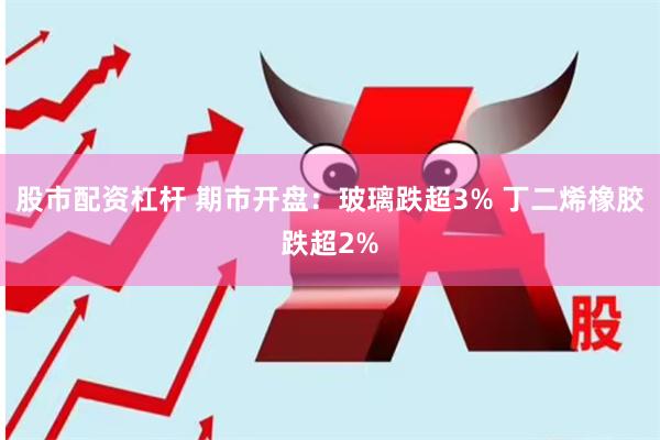 股市配资杠杆 期市开盘：玻璃跌超3% 丁二烯橡胶跌超2%
