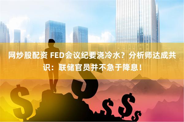 网炒股配资 FED会议纪要浇冷水？分析师达成共识：联储官员并不急于降息！