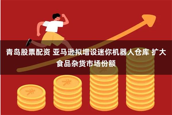 青岛股票配资 亚马逊拟增设迷你机器人仓库 扩大食品杂货市场份额