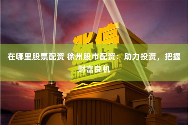 在哪里股票配资 徐州股市配资：助力投资，把握财富良机