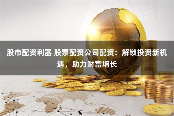 股市配资利器 股票配资公司配资：解锁投资新机遇，助力财富增长