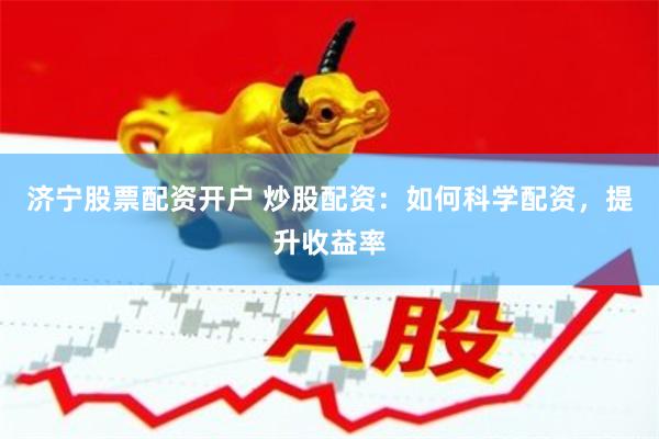 济宁股票配资开户 炒股配资：如何科学配资，提升收益率