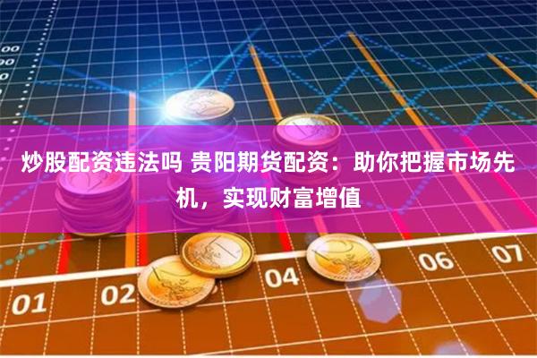 炒股配资违法吗 贵阳期货配资：助你把握市场先机，实现财富增值