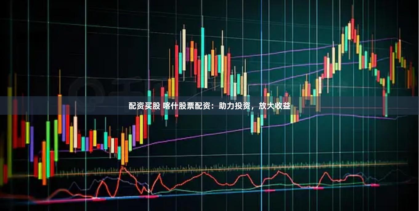 配资买股 喀什股票配资：助力投资，放大收益