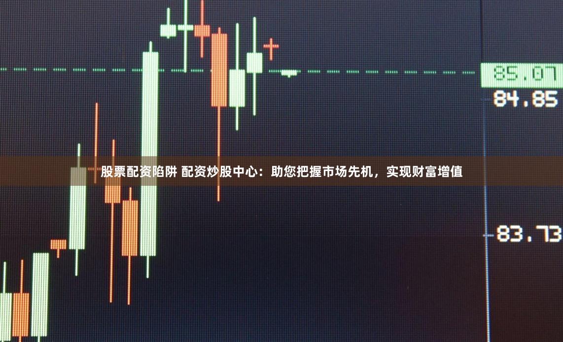 股票配资陷阱 配资炒股中心：助您把握市场先机，实现财富增值