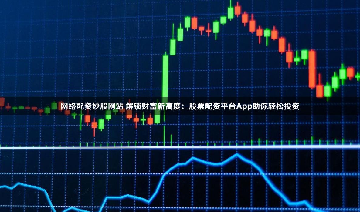 网络配资炒股网站 解锁财富新高度：股票配资平台App助你轻松投资