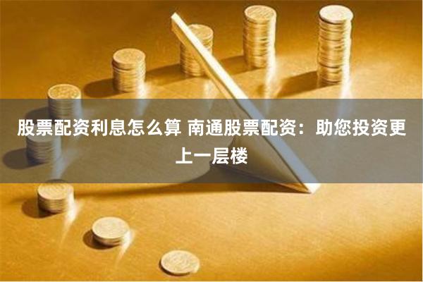 股票配资利息怎么算 南通股票配资：助您投资更上一层楼