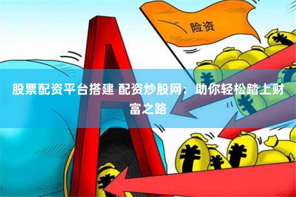 股票配资平台搭建 配资炒股网：助你轻松踏上财富之路