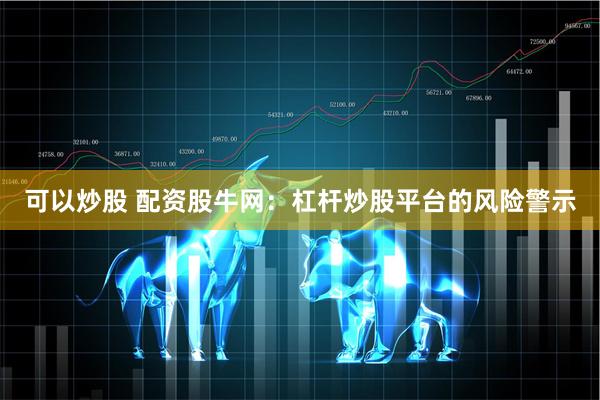 可以炒股 配资股牛网：杠杆炒股平台的风险警示