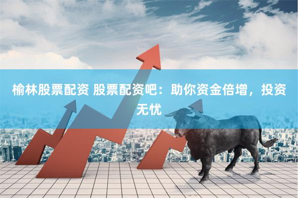 榆林股票配资 股票配资吧：助你资金倍增，投资无忧