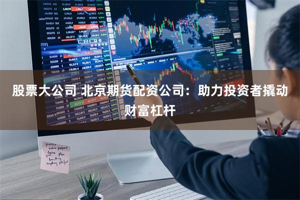 股票大公司 北京期货配资公司：助力投资者撬动财富杠杆