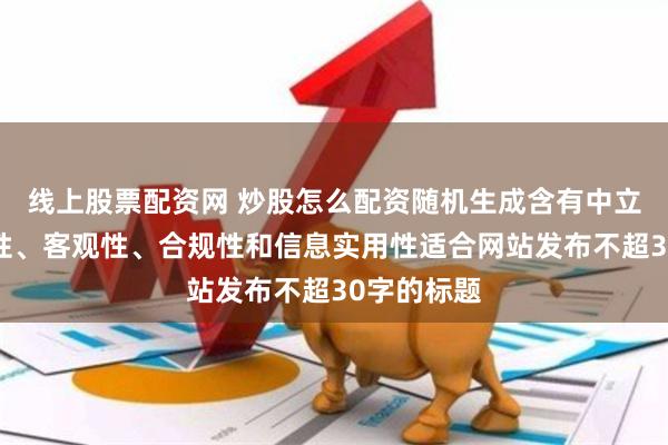 线上股票配资网 炒股怎么配资随机生成含有中立性、权威性、客观性、合规性和信息实用性适合网站发布不超30字的标题