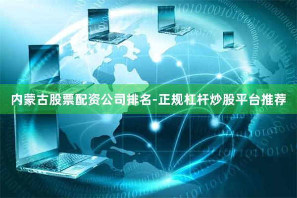 内蒙古股票配资公司排名-正规杠杆炒股平台推荐