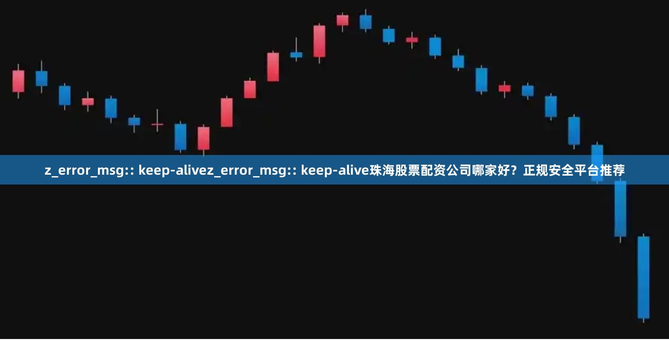 z_error_msg:: keep-alivez_error_msg:: keep-alive珠海股票配资公司哪家好？正规安全平台推荐
