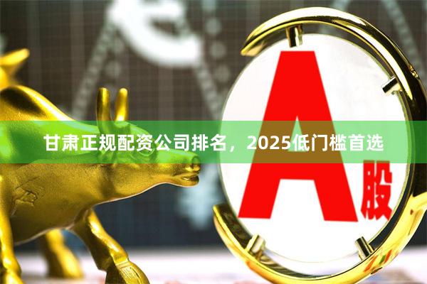 甘肃正规配资公司排名，2025低门槛首选
